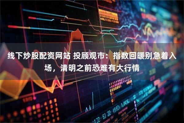 线下炒股配资网站 投顾观市：指数回暖别急着入场，清明之前恐难有大行情