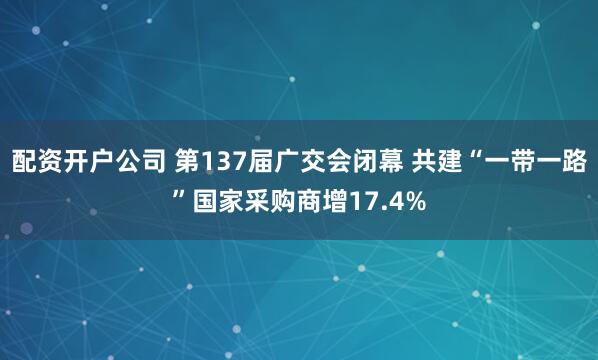 配资开户公司 第137届广交会闭幕 共建“一带一路”国家采购商增17.4%
