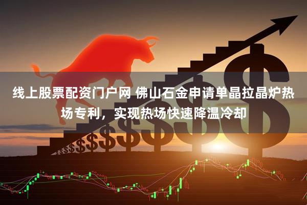 线上股票配资门户网 佛山石金申请单晶拉晶炉热场专利，实现热场快速降温冷却