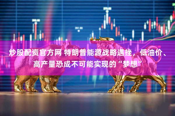 炒股配资官方网 特朗普能源战略遇挫，低油价、高产量恐成不可能实现的“梦想”