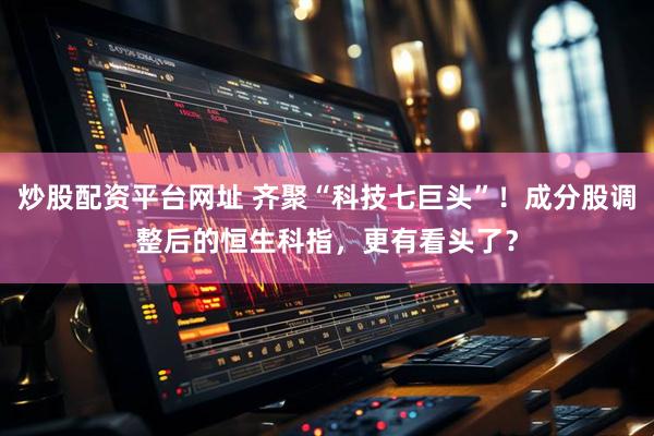 炒股配资平台网址 齐聚“科技七巨头”！成分股调整后的恒生科指，更有看头了？