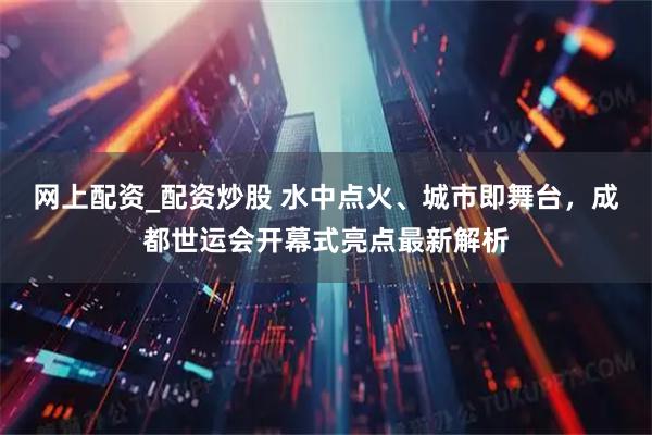 网上配资_配资炒股 水中点火、城市即舞台，成都世运会开幕式亮点最新解析