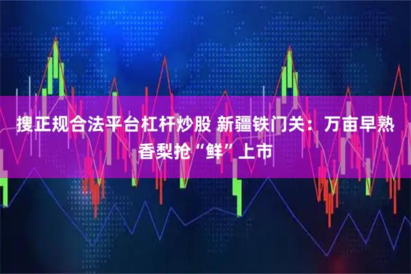搜正规合法平台杠杆炒股 新疆铁门关：万亩早熟香梨抢“鲜”上市