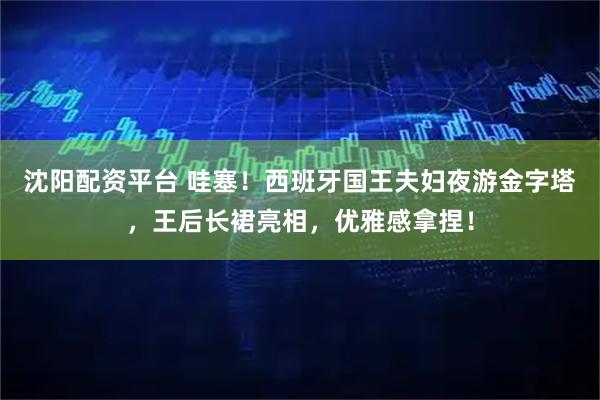 沈阳配资平台 哇塞！西班牙国王夫妇夜游金字塔，王后长裙亮相，优雅感拿捏！