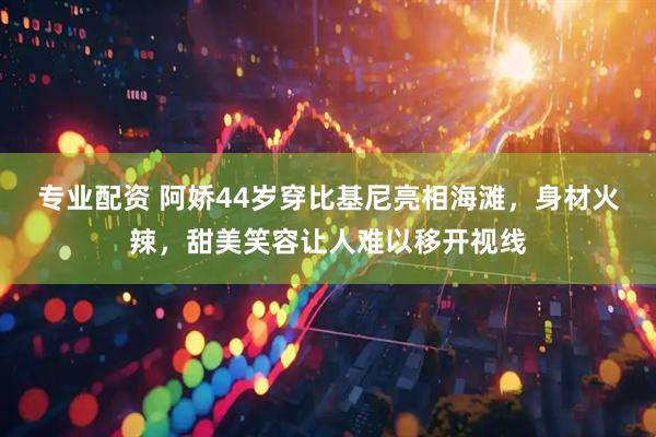 专业配资 阿娇44岁穿比基尼亮相海滩，身材火辣，甜美笑容让人难以移开视线