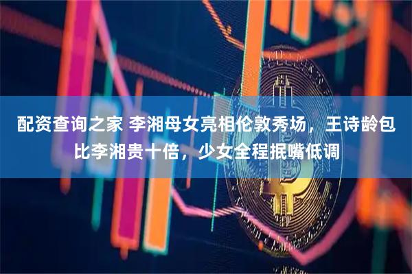 配资查询之家 李湘母女亮相伦敦秀场，王诗龄包比李湘贵十倍，少女全程抿嘴低调