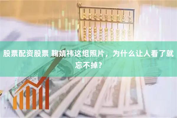 股票配资股票 鞠婧祎这组照片，为什么让人看了就忘不掉？