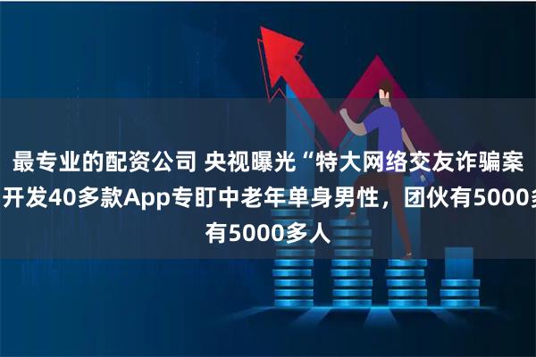 最专业的配资公司 央视曝光“特大网络交友诈骗案”：开发40多款App专盯中老年单身男性，团伙有5000多人