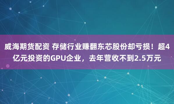 威海期货配资 存储行业赚翻东芯股份却亏损！超4亿元投资的GPU企业，去年营收不到2.5万元