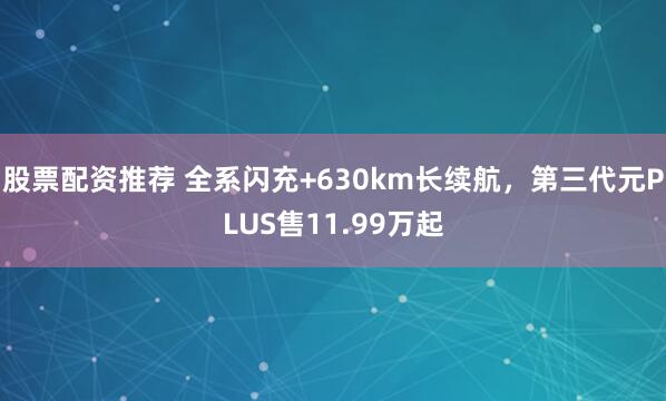 股票配资推荐 全系闪充+630km长续航，第三代元PLUS售11.99万起