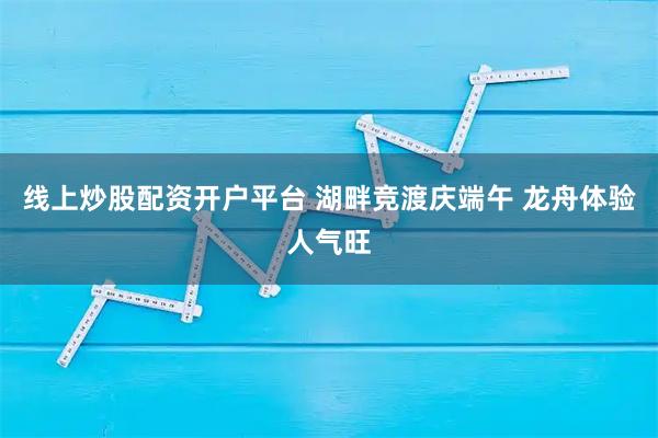 线上炒股配资开户平台 湖畔竞渡庆端午 龙舟体验人气旺