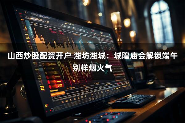 山西炒股配资开户 潍坊潍城：城隍庙会解锁端午别样烟火气