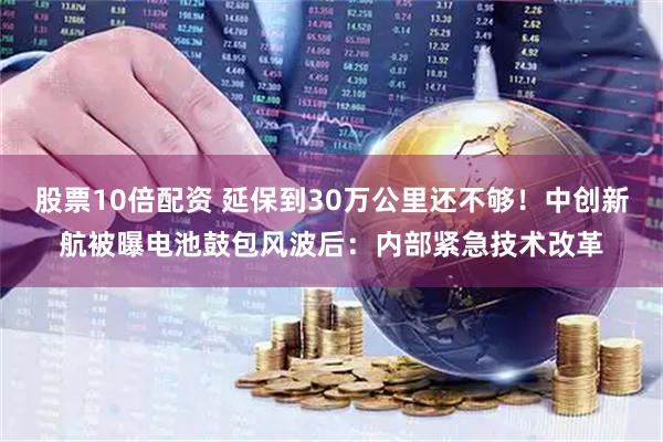 股票10倍配资 延保到30万公里还不够！中创新航被曝电池鼓包风波后：内部紧急技术改革