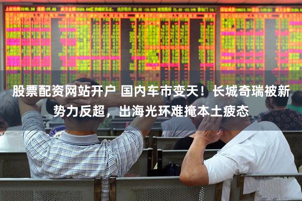 股票配资网站开户 国内车市变天！长城奇瑞被新势力反超，出海光环难掩本土疲态