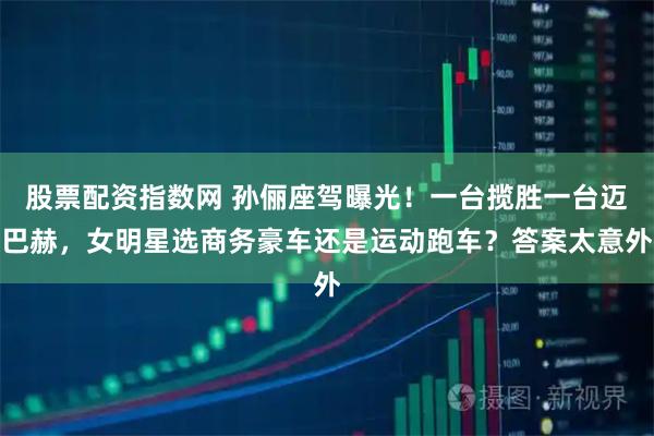 股票配资指数网 孙俪座驾曝光！一台揽胜一台迈巴赫，女明星选商务豪车还是运动跑车？答案太意外