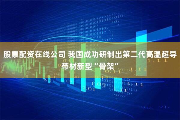 股票配资在线公司 我国成功研制出第二代高温超导带材新型“骨架”